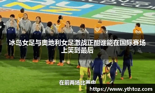 冰岛女足与奥地利女足激战正酣谁能在国际赛场上笑到最后