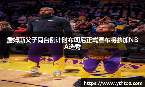 詹姆斯父子同台倒计时布朗尼正式宣布将参加NBA选秀
